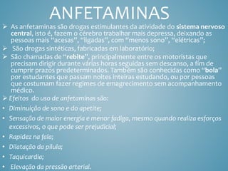 ANFETAMINAS
 As anfetaminas são drogas estimulantes da atividade do sistema nervoso
central, isto é, fazem o cérebro trabalhar mais depressa, deixando as
pessoas mais “acesas”, “ligadas”, com “menos sono”, “elétricas”;
 São drogas sintéticas, fabricadas em laboratório;
 São chamadas de “rebite”, principalmente entre os motoristas que
precisam dirigir durante várias horas seguidas sem descanso, a fim de
cumprir prazos predeterminados. Também são conhecidas como “bola”
por estudantes que passam noites inteiras estudando, ou por pessoas
que costumam fazer regimes de emagrecimento sem acompanhamento
médico.
 Efeitos do uso de anfetaminas são:
• Diminuição de sono e do apetite;
• Sensação de maior energia e menor fadiga, mesmo quando realiza esforços
excessivos, o que pode ser prejudicial;
• Rapidez na fala;
• Dilatação da pílula;
• Taquicardia;
• Elevação da pressão arterial.
 