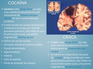 CRACK
 Cocaína é uma droga ilícita, ou seja,
uma substância psicoativa de ação
estimulante do sistema nervoso
central, de uso e comercialização
proibidos.
 O hidroclorido de cocaína (pó branco e
cristalino) é extraído, por meio de
processos químicos, das folhas da coca
(Erythroxylon coca), uma planta
originária da América do Sul.
 Efeitos do uso de cocaína:
• Sensação intensa de euforia e poder;
• Estado de excitação;
• Hiperatividade;
• Insônia;
• Falta de apetite;
• Perda da sensação de cansaço.
COCAÍNA
 Crack é uma droga ilícita, ou seja,
uma substância psicoativa de ação
estimulante do sistema nervoso
central.
 O crack é um subproduto da pasta
da cocaína, droga extraída por meio
de processos químicos, das folhas da
coca (Erythroxylon coca), uma planta
originária da América do Sul.
 