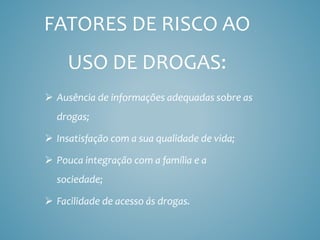 FATORES DE RISCO AO
USO DE DROGAS:
 Ausência de informações adequadas sobre as
drogas;
 Insatisfação com a sua qualidade de vida;
 Pouca integração com a família e a
sociedade;
 Facilidade de acesso ás drogas.
 