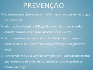 PREVENÇÃO
 Os especialistas afirmam que o melhor modo de combater as drogas
é a prevenção;
 Informação, educação e diálogo são apontados como o melhor
caminho para impedir que os adolescentes se viciem;
 Para os usuários que ainda não estão viciados, os tratamentos
recomendados são a psicoterapia e a participação em grupos de
apoio;
 Para combater o vício, além das terapias, são usados medicamentos
que reduzem os sintomas de abstinência ou que bloqueiam os
efeitos das drogas.
 