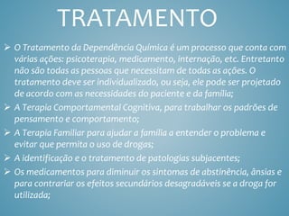 TRATAMENTO
 O Tratamento da Dependência Química é um processo que conta com
várias ações: psicoterapia, medicamento, internação, etc. Entretanto
não são todas as pessoas que necessitam de todas as ações. O
tratamento deve ser individualizado, ou seja, ele pode ser projetado
de acordo com as necessidades do paciente e da família;
 A Terapia Comportamental Cognitiva, para trabalhar os padrões de
pensamento e comportamento;
 A Terapia Familiar para ajudar a família a entender o problema e
evitar que permita o uso de drogas;
 A identificação e o tratamento de patologias subjacentes;
 Os medicamentos para diminuir os sintomas de abstinência, ânsias e
para contrariar os efeitos secundários desagradáveis se a droga for
utilizada;
 