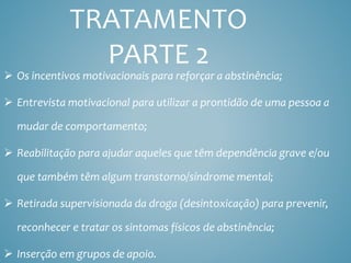 TRATAMENTO
PARTE 2
 Os incentivos motivacionais para reforçar a abstinência;
 Entrevista motivacional para utilizar a prontidão de uma pessoa a
mudar de comportamento;
 Reabilitação para ajudar aqueles que têm dependência grave e/ou
que também têm algum transtorno/síndrome mental;
 Retirada supervisionada da droga (desintoxicação) para prevenir,
reconhecer e tratar os sintomas físicos de abstinência;
 Inserção em grupos de apoio.
 