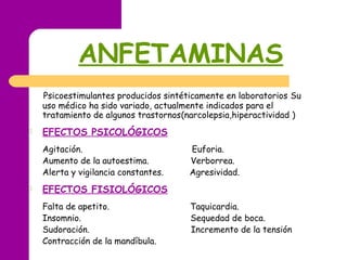 ANFETAMINAS
Psicoestimulantes producidos sintéticamente en laboratorios Su
uso médico ha sido variado, actualmente indicados para el
tratamiento de algunos trastornos(narcolepsia,hiperactividad )
 EFECTOS PSICOLÓGICOS
Agitación. Euforia.
Aumento de la autoestima. Verborrea.
Alerta y vigilancia constantes. Agresividad.
 EFECTOS FISIOLÓGICOS
Falta de apetito. Taquicardia.
Insomnio. Sequedad de boca.
Sudoración. Incremento de la tensión
Contracción de la mandíbula.
 