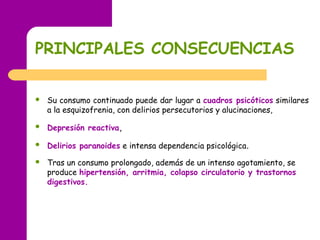 PRINCIPALES CONSECUENCIAS
 Su consumo continuado puede dar lugar a cuadros psicóticos similares
a la esquizofrenia, con delirios persecutorios y alucinaciones,
 Depresión reactiva,
 Delirios paranoides e intensa dependencia psicológica.
 Tras un consumo prolongado, además de un intenso agotamiento, se
produce hipertensión, arritmia, colapso circulatorio y trastornos
digestivos.
 