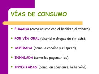 VÍAS DE CONSUMO
 FUMADA (como ocurre con el hachís o el tabaco).
 POR VÍA ORAL (alcohol o drogas de síntesis).
 ASPIRADA (como la cocaína y el speed).
 INHALADA (como los pegamentos).
 INYECTADAS (como, en ocasiones, la heroína).
 