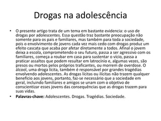 Drogas na adolescência
• O presente artigo trata de um tema em bastante evidencia: o uso de
drogas por adolescentes. Essa questão traz bastante preocupação não
somente para os pais e familiares, mas também para toda a sociedade,
pois o envolvimento de jovens cada vez mais cedo com drogas produz um
efeito cascata que acaba por afetar diretamente a todos. Afinal o jovem
deixa a escola, comprometendo o seu futuro, passa a ser agressivo com os
familiares, começa a roubar em casa para sustentar o vício, passa a
praticar assaltos que podem resultar em latrocínio e, algumas vezes, são
presos ou mortos pelos próprios traficantes, ou morrem de overdose. O
álcool, uma droga lícita, também é responsável por grandes tragédias
envolvendo adolescentes. As drogas lícitas ou ilícitas não trazem qualquer
beneficio aos jovens, portanto, faz-se necessário que a sociedade em
geral, incluindo familiares e amigos se unam com o objetivo de
conscientizar esses jovens das consequências que as drogas trazem para
suas vidas.
• Palavras-chave: Adolescentes. Drogas. Tragédias. Sociedade.
 