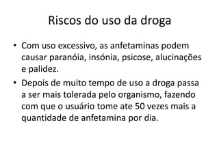Riscos do uso da droga
• Com uso excessivo, as anfetaminas podem
causar paranóia, insónia, psicose, alucinações
e palidez.
• Depois de muito tempo de uso a droga passa
a ser mais tolerada pelo organismo, fazendo
com que o usuário tome ate 50 vezes mais a
quantidade de anfetamina por dia.
 