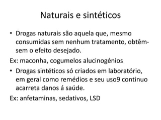 Naturais e sintéticos
• Drogas naturais são aquela que, mesmo
consumidas sem nenhum tratamento, obtêm-
sem o efeito desejado.
Ex: maconha, cogumelos alucinogénios
• Drogas sintéticos só criados em laboratório,
em geral como remédios e seu uso9 continuo
acarreta danos á saúde.
Ex: anfetaminas, sedativos, LSD
 