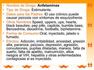 • Nombre de Droga: Anfetaminas
• Tipo de Droga: Estimulante.
• Datos para los Padres: El uso crónico puede
causar psicosis con síntomas de esquizofrenia.
• Otros Nombres:Speed, uppers, ups, hearts,
black beauties, pep pills, capilots, bumble bees,
Benzedrine, dexadrine, footballs, biphetamine.
• Forma de Consumo:Oral, inyectado, jalado o
fumado.
• Efectos: Adicción, irritabilidad, ansiedad, presión
alta, paranoia, psicosis, depresión, agresión,
convulsiones, pupilas dilatadas, mareos, falta de
sueño, falta de apetito, malnutrición, altos
riesgos al VIH, hepatitis y otras enfermedades
contagiosas si es inyectado.
 