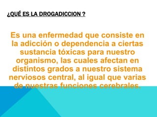 ¿QUÉ ES LA DROGADICCION ?
Es una enfermedad que consiste en
la adicción o dependencia a ciertas
sustancia tóxicas para nuestro
organismo, las cuales afectan en
distintos grados a nuestro sistema
nerviosos central, al igual que varias
de nuestras funciones cerebrales.
 