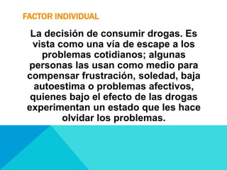 FACTOR INDIVIDUAL
La decisión de consumir drogas. Es
vista como una vía de escape a los
problemas cotidianos; algunas
personas las usan como medio para
compensar frustración, soledad, baja
autoestima o problemas afectivos,
quienes bajo el efecto de las drogas
experimentan un estado que les hace
olvidar los problemas.
 