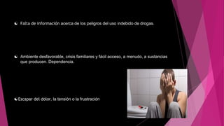  Falta de información acerca de los peligros del uso indebido de drogas.
 Ambiente desfavorable, crisis familiares y fácil acceso, a menudo, a sustancias
que producen. Dependencia.
Escapar del dolor, la tensión o la frustración
 