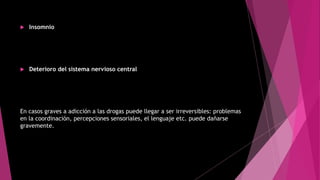  Insomnio
 Deterioro del sistema nervioso central
En casos graves a adicción a las drogas puede llegar a ser irreversibles: problemas
en la coordinación, percepciones sensoriales, el lenguaje etc. puede dañarse
gravemente.
 