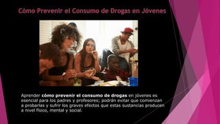 Aprender cómo prevenir el consumo de drogas en jóvenes es
esencial para los padres y profesores; podrán evitar que comienzan
a probarlas y sufrir los graves efectos que estas sustancias producen
a nivel físico, mental y social.
 