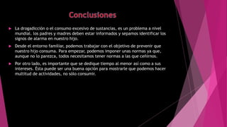  La drogadicción o el consumo excesivo de sustancias, es un problema a nivel
mundial. los padres y madres deben estar informados y sepamos identificar los
signos de alarma en nuestro hijo.
 Desde el entorno familiar, podemos trabajar con el objetivo de prevenir que
nuestro hijo consuma. Para empezar, podemos imponer unas normas ya que,
aunque no lo parezca, todos necesitamos tener normas a las que ceñirnos.
 Por otro lado, es importante que se dedique tiempo al menor así como a sus
intereses. Ésta puede ser una buena opción para mostrarle que podemos hacer
multitud de actividades, no sólo consumir.
 