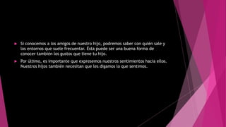  Si conocemos a los amigos de nuestro hijo, podremos saber con quién sale y
los entornos que suele frecuentar. Ésta puede ser una buena forma de
conocer también los gustos que tiene tu hijo.
 Por último, es importante que expresemos nuestros sentimientos hacia ellos.
Nuestros hijos también necesitan que les digamos lo que sentimos.
 