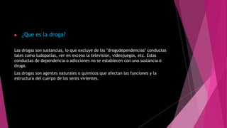  ¿Que es la droga?
Las drogas son sustancias, lo que excluye de las "drogodependencias" conductas
tales como ludopatías, ver en exceso la televisión, videojuegos, etc. Estas
conductas de dependencia o adicciones no se establecen con una sustancia o
droga.
Las drogas son agentes naturales o químicos que afectan las funciones y la
estructura del cuerpo de los seres vivientes.
 