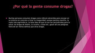  Muchas personas consumen drogas como ridículo salvavidas para encajar en
un entorno en concreto o limar su inseguridad; aunque parezca mentira, la
razón más esgrimida es, la falsa idea de que no son tan perjudiciales para la
salud: las drogas de diseño, la cocaína, cristal etc. gozan de una peligrosa
fama de ser menos dañinas que otras drogas.
 
