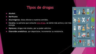  Alcohol.
 Marihuana
 Alucinógenos. éstas afectan a nuestros sentidos.
 Cocaína. La persona que consume esta droga, se siente más activa y con más
energía
 Opiáceos: drogas más letales, por su poder adictivo.
 Esteroides anabólicos. por deportistas, incrementar su resistencia.
 