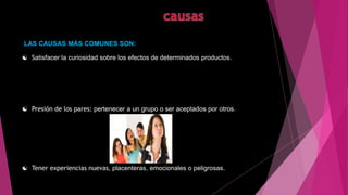 LAS CAUSAS MÁS COMUNES SON:
 Satisfacer la curiosidad sobre los efectos de determinados productos.
 Presión de los pares: pertenecer a un grupo o ser aceptados por otros.
 Tener experiencias nuevas, placenteras, emocionales o peligrosas.
.
 