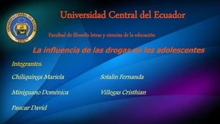 Universidad Central del Ecuador
Facultad de filosofía letras y ciencias de la educación
Chiliquinga Mariela
Miniguano Doménica
Paucar David
Sotalín Fernanda
Villegas Cristhian
La influencia de las drogas en los adolescentes
Integrantes:
 