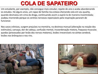 Um estudante, por exemplo, não consegue mais estudar; repete de ano e acaba abandonando
os estudos. Há alguns anos, um rapaz de família rica estava cheirando cola em seu quarto,
quando desmaiou em cima da droga, continuando assim a aspirá-la de maneira incontrolada;
acabou morrendo porque os centros nervosos reponsáveis pela respiração pararam de
funcionar.
Nos casos crônicos, surgem prejuízos na memória, na destreza manual (alteração na reação dos
estímulos), cansaço, dor de cabeça, confusão mental, incoordenação motora, fraqueza muscular,
quedas (provocadas por lesão dos nervos motores), lesões irreversíveis no córtex cerebral,
lesões nos brônquios e nos rins.
COLA DE SAPATEIRO
 