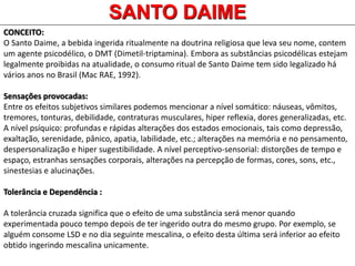 SANTO DAIME
CONCEITO:
O Santo Daime, a bebida ingerida ritualmente na doutrina religiosa que leva seu nome, contem
um agente psicodélico, o DMT (Dimetil-triptamina). Embora as substâncias psicodélicas estejam
legalmente proibidas na atualidade, o consumo ritual de Santo Daime tem sido legalizado há
vários anos no Brasil (Mac RAE, 1992).
Sensações provocadas:
Entre os efeitos subjetivos similares podemos mencionar a nível somático: náuseas, vômitos,
tremores, tonturas, debilidade, contraturas musculares, hiper reflexia, dores generalizadas, etc.
A nível psíquico: profundas e rápidas alterações dos estados emocionais, tais como depressão,
exaltação, serenidade, pânico, apatia, labilidade, etc.; alterações na memória e no pensamento,
despersonalização e hiper sugestibilidade. A nível perceptivo-sensorial: distorções de tempo e
espaço, estranhas sensações corporais, alterações na percepção de formas, cores, sons, etc.,
sinestesias e alucinações.
Tolerância e Dependência :
A tolerância cruzada significa que o efeito de uma substância será menor quando
experimentada pouco tempo depois de ter ingerido outra do mesmo grupo. Por exemplo, se
alguém consome LSD e no dia seguinte mescalina, o efeito desta última será inferior ao efeito
obtido ingerindo mescalina unicamente.
 