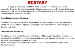 A droga foi sintetizada pela Merck alemã no início do século e foi usada como
moderador de apetite durante várias décadas. Chegou recentemente ao Brasil, quando já estava
proibida nos EUA, por causar forte dependência. É uma associação de anfetamina, LSD e cafeína,
MetileneDioxiMetAnfetamina (MDMA).
Sensações provocadas pelo ecstasy
É usado em discotecas, e a sensação descrita pelos usuários é de que a droga é estimulante e
afrodisíaca, causa erotização e provoca alucinações. Eles se sentem leves, soltos e dispostos a
dançar a noite toda.
Danos causados pelo ecstasy
Provoca aumento da temperatura, que pode chegar a 42 graus, com abundante sudorese, que
provoca distúrbios hídricos e minerais e necessidade de ingerir líquidos. São freqüentes os casos
de morte. Diminui a potência sexual no homem.
Induz a ataques de pânico e ansiedade. Provoca danos nas células nervosas, o que leva à
depressão crônica.
ECSTASY
 