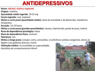 Nome: tofranil, ritalina, tryptanol
Origem: sintética
Quantidade média ingerida: 10-25 mg
Forma ingestão: oral, injetável
Efeitos a curto prazo (quantidade média): alívio da ansiedade e da depressão, impotência
temporária
Duração: 12-14 horas
Efeitos a curto prazo (grandes quantidades): náusea, hipertensão, perda de peso, insônia
Risco de dependência psicológica: baixo
Risco de dependência física: nenhum
Tolerância: sim
Efeitos a longo prazo: estupor, coma, convulsões, insuficiência cardíaca congestiva, danos ao
fígado e aos glóbulos brancos, morte
Utilização médica: na ansiedade ou supersedação,
distúrbios do comportamento infantil
ANTIDEPRESSIVOS
 