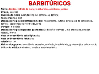Nome: doriden, hidrato de cloral, fenobarbital, nembutal, saconal
Origem: sintética
Quantidade média ingerida: 400 mg, 500 mg, 50-100 mg
Forma ingestão: oral
Efeitos a curto prazo (quantidade média): relaxamento, euforia, diminuição da consciência,
tontura, coordenação prejudicada, sono
Duração: 4-8 horas
Efeitos a curto prazo (grandes quantidades): discurso "borrado", mal articulado, estupor,
ressaca, morte
Risco de dependência psicológica: alto
Risco de dependência física: alto
Tolerância: sim
Efeitos a longo prazo: sonolência excessiva, confusão, irritabilidade, graves enjôos pela privação
Utilização médica: na insônia, tensão e ataque epilético
BARBITÚRICOS
 