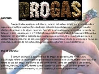 CONCEITO:
Droga é toda e qualquer substância, mesmo natural ou sintética que, introduzida no
organismo modifica suas funções. As drogas naturais são obtidas através de determinadas
plantas, de animais e de alguns minerais. Exemplo a cafeína (do café), a nicotina (presente no
tabaco), o ópio (na papoula) e o THC tetrahidrocanabiol (da cannabis). As drogas sintéticas são
fabricadas em laboratório, exigindo para isso técnicas especiais. O termo droga, presta-se a
várias interpretações, mas ao senso comum é uma substância proibida, de uso ilegal e nocivo ao
indivíduo, modificando-lhe as funções, as sensações, o humor e o comportamento.
USE DE DROGAS:
É comum distinguir o abuso do uso de drogas de seu consumo normal. Esta
classificação refere-se à quantidade e periodicidade em que ela é usada. Outra classificação, se
refere ao uso das drogas em desvio de seu uso habitual, como por exemplo o uso de cola,
gasolina, benzina, éter, loló, dentre outras substâncias químicas. Os usuários podem ser
classificados em: experimentador, usuário ocasional, habitual e dependente.
 
