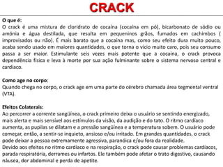 O que é:
O crack é uma mistura de cloridrato de cocaína (cocaína em pó), bicarbonato de sódio ou
amónia e água destilada, que resulta em pequeninos grãos, fumados em cachimbos (
improvisados ou não). É mais barato que a cocaína mas, como seu efeito dura muito pouco,
acaba sendo usado em maiores quantidades, o que torna o vício muito caro, pois seu consumo
passa a ser maior. Estimulante seis vezes mais potente que a cocaína, o crack provoca
dependência física e leva à morte por sua ação fulminante sobre o sistema nervoso central e
cardíaco.
Como age no corpo:
Quando chega no corpo, o crack age em uma parte do cérebro chamada área tegmental ventral
(VTA).
Efeitos Colaterais:
Ao percorrer a corrente sangüínea, o crack primeiro deixa o usuário se sentindo energizado,
mais alerta e mais sensível aos estímulos da visão, da audição e do tato. O ritmo cardíaco
aumenta, as pupilas se dilatam e a pressão sangüínea e a temperatura sobem. O usuário pode
começar, então, a sentir-se inquieto, ansioso e/ou irritado. Em grandes quantidades, o crack
pode deixar a pessoa extremamente agressiva, paranóica e/ou fora da realidade.
Devido aos efeitos no ritmo cardíaco e na respiração, o crack pode causar problemas cardíacos,
parada respiratória, derrames ou infartos. Ele também pode afetar o trato digestivo, causando
náusea, dor abdominal e perda de apetite.
CRACK
 