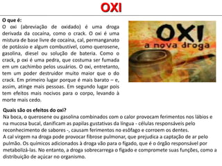 O que é:
O oxi (abreviação de oxidado) é uma droga
derivada da cocaína, como o crack. O oxi é uma
mistura de base livre de cocaína, cal, permanganato
de potássio e algum combustível, como querosene,
gasolina, diesel ou solução de bateria. Como o
crack, p oxi é uma pedra, que costuma ser fumada
em um cachimbo pelos usuários. O oxi, entretanto,
tem um poder destruidor muito maior que o do
crack. Em primeiro lugar porque é mais barato – e,
assim, atinge mais pessoas. Em segundo lugar pois
tem efeitos mais nocivos para o corpo, levando à
morte mais cedo.
OXI
Quais são os efeitos do oxi?
Na boca, o querosene ou gasolina combinados com o calor provocam ferimentos nos lábios e
na mucosa bucal, danificam as papilas gustativas da língua - células responsáveis pelo
reconhecimento de sabores -, causam ferimentos no esôfago e corroem os dentes.
A cal virgem na droga pode provocar fibrose pulmonar, que prejudica a captação de ar pelo
pulmão. Os químicos adicionados à droga vão para o fígado, que é o órgão responsável por
metabolizá-las. No entanto, a droga sobrecarrega o fígado e compromete suas funções, como a
distribuição de açúcar no organismo.
 