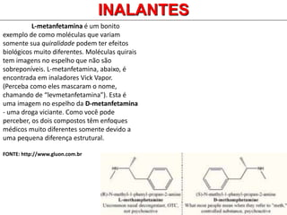 INALANTES
L-metanfetamina é um bonito
exemplo de como moléculas que variam
somente sua quiralidade podem ter efeitos
biológicos muito diferentes. Moléculas quirais
tem imagens no espelho que não são
sobreponíveis. L-metanfetamina, abaixo, é
encontrada em inaladores Vick Vapor.
(Perceba como eles mascaram o nome,
chamando de “levmetanfetamina”). Esta é
uma imagem no espelho da D-metanfetamina
- uma droga viciante. Como você pode
perceber, os dois compostos têm enfoques
médicos muito diferentes somente devido a
uma pequena diferença estrutural.
FONTE: http://www.gluon.com.br
 