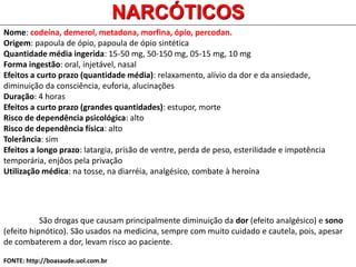 Nome: codeína, demerol, metadona, morfina, ópio, percodan.
Origem: papoula de ópio, papoula de ópio sintética
Quantidade média ingerida: 15-50 mg, 50-150 mg, 05-15 mg, 10 mg
Forma ingestão: oral, injetável, nasal
Efeitos a curto prazo (quantidade média): relaxamento, alívio da dor e da ansiedade,
diminuição da consciência, euforia, alucinações
Duração: 4 horas
Efeitos a curto prazo (grandes quantidades): estupor, morte
Risco de dependência psicológica: alto
Risco de dependência física: alto
Tolerância: sim
Efeitos a longo prazo: latargia, prisão de ventre, perda de peso, esterilidade e impotência
temporária, enjôos pela privação
Utilização médica: na tosse, na diarréia, analgésico, combate à heroína
NARCÓTICOS
São drogas que causam principalmente diminuição da dor (efeito analgésico) e sono
(efeito hipnótico). São usados na medicina, sempre com muito cuidado e cautela, pois, apesar
de combaterem a dor, levam risco ao paciente.
FONTE: http://boasaude.uol.com.br
 