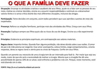 Ocupação: Encoraje as atividades criativas e saudáveis de seus filhos, ajude-os a lidar com as pessoas de seu
meio, motive-os a tomar decisões, ensine-os a assumir responsabilidades e estimule-os a desenvolver
valores fortes e o senso crítico diante das mais diferentes situações, inclusive das drogas.
Participação: Tome decisões em conjunto, assim todos percebem que suas opiniões e pontos de vista são
respeitados.
Presença: Reforce as relações familiares, participe mais das atividades dos filhos. Cresça com seus filhos.
Prevenção: Explique sempre aos filhos quais são os riscos do uso de drogas. Ensine-os a não experimentá-
las.
Princípios: Evidencie os princípios espirituais, em contraposição aos valores materiais.
Regras claras: Imponha limites. Quando fizer alguma proibição, não deixe dúvida sobre suas razões. O amor
de pai e de mãe precisa ser exigente. Esse amor acompanha, coloca limites, exige comportamentos, orienta
respostas, deixa as regras claras e alerta para os sinais de fraqueza. Confie em seus filhos.
Quando um parente seu necessita de uma cirurgia tem de ser internado para fazê-la . Por maior que seja seu
medo, maior do que ele será a necessidade de realizar a cirurgia. Mesmo que o cirurgião lhe dê uma
possibilidade de apenas 10% de se salvar, você enfrenta o problema e diz sim. Porque, neste momento, você
está dizendo sim à vida.
FONTE: http://e.m.e.f.santarita.vilabol.uol.com.br
O QUE A FAMÍLIA DEVE FAZER
 