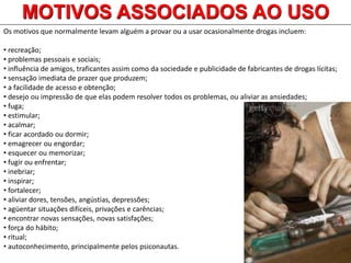 Os motivos que normalmente levam alguém a provar ou a usar ocasionalmente drogas incluem:
• recreação;
• problemas pessoais e sociais;
• influência de amigos, traficantes assim como da sociedade e publicidade de fabricantes de drogas lícitas;
• sensação imediata de prazer que produzem;
• a facilidade de acesso e obtenção;
• desejo ou impressão de que elas podem resolver todos os problemas, ou aliviar as ansiedades;
• fuga;
• estimular;
• acalmar;
• ficar acordado ou dormir;
• emagrecer ou engordar;
• esquecer ou memorizar;
• fugir ou enfrentar;
• inebriar;
• inspirar;
• fortalecer;
• aliviar dores, tensões, angústias, depressões;
• agüentar situações difíceis, privações e carências;
• encontrar novas sensações, novas satisfações;
• força do hábito;
• ritual;
• autoconhecimento, principalmente pelos psiconautas.
MOTIVOS ASSOCIADOS AO USO
 