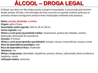 O álcool, que deve ser tão antigo quanto a própria humanidade, é consumido pelo homem
desde sempre. De fato, a fermentação da fruta nunca foi um grande mistério, pelo que os
primatas sempre conseguiram produzir leves intoxicações mediante este processo.
Nome: cerveja, destilados e vinhos
Origem: grão e frutas
Quantidade média ingerida: 350 ml, 45 ml, 90 ml
Forma ingestão: oral
Efeitos a curto prazo (quantidade média): relaxamento, quebra das inibições, euforia,
depressão, diminuição da consciência
Duração: 2-4 horas
Efeitos a curto prazo (grandes quantidades): estupor, náusea, inconsciência, ressaca, morte
Risco de dependência psicológica: alto
Risco de dependência física: moderado
Tolerância: sim
Efeitos a longo prazo: obesidade, impotência, psicose, úlceras, subnutrição, danos cerebrais e
hepáticos, morte
Utilização médica: nenhuma
ÁLCOOL – DROGA LEGAL
 