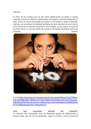 menores.
Un 80% de las muertes que se dan entre adolescentes se deben a causas
violentas y dentro de ellas las relacionadas con drogas o alcohol representan el
50%. Existe un mayor porcentaje de suicidio en los adictos a estas sustancias.
Además, se consideran los factores familiares de gran importancia en el inicio y
curso clínico de la adicción al alcohol y otras drogas, ya que hasta un tercio de
los niños tienen su primera oferta de consumo de bebida alcohólica dentro del
ambiente familiar.
Fuente:https://www.bing.com/images/search?view=detailV2&ccid=3ILli7YD&id=
65C15227BBF48671AB9AC1AF410E1858E4C35160&thid=OIP.3ILli7YDjxw5q
sbEhEWtuQHaFI&q=alcohol+en+adolecentes+enfermedad&simid=6080005204
81737788&selectedIndex=23&ajaxhist=0
¿Por qué consumen alcohol los jóvenes?
La creencia más compartida entre los diferentes grupos de adolescentes y
jóvenes, tiene que ver con la asociación, según su opinión, entre el consumo
 