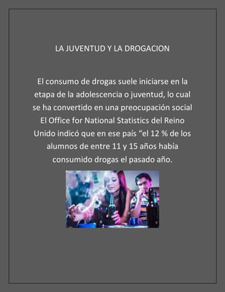 LA JUVENTUD Y LA DROGACION
El consumo de drogas suele iniciarse en la
etapa de la adolescencia o juventud, lo cual
se ha convertido en una preocupación social
El Office for National Statistics del Reino
Unido indicó que en ese país “el 12 % de los
alumnos de entre 11 y 15 años había
consumido drogas el pasado año.
 