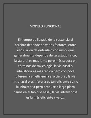 MODELO FUNCIONAL
El tiempo de llegada de la sustancia al
cerebro depende de varios factores, entre
ellos, la vía de entrada o consumo, que
generalmente depende de su estado físico;
la vía oral es más lenta pero más segura en
términos de toxicología, la vía nasal o
inhalatoria es más rápida pero con poca
diferencia en eficiencia a la vía oral, la vía
intranasal o esnifatoria es tan eficiente como
la inhalatoria pero produce a largo plazo
daños en el tabique nasal, la vía intravenosa
es la más eficiente y veloz.
 