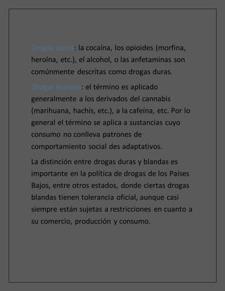 Drogas duras: la cocaína, los opioides (morfina,
heroína, etc.), el alcohol, o las anfetaminas son
comúnmente descritas como drogas duras.
Drogas blandas: el término es aplicado
generalmente a los derivados del cannabis
(marihuana, hachís, etc.), a la cafeína, etc. Por lo
general el término se aplica a sustancias cuyo
consumo no conlleva patrones de
comportamiento social des adaptativos.
La distinción entre drogas duras y blandas es
importante en la política de drogas de los Países
Bajos, entre otros estados, donde ciertas drogas
blandas tienen tolerancia oficial, aunque casi
siempre están sujetas a restricciones en cuanto a
su comercio, producción y consumo.
 