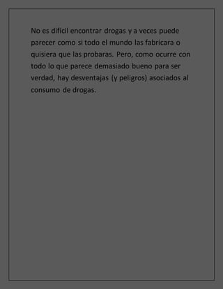 No es difícil encontrar drogas y a veces puede
parecer como si todo el mundo las fabricara o
quisiera que las probaras. Pero, como ocurre con
todo lo que parece demasiado bueno para ser
verdad, hay desventajas (y peligros) asociados al
consumo de drogas.
 