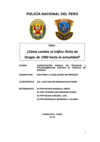 1
POLICÍA NACIONAL DEL PERÚ
CURSO: CAPACITACIÓN BÁSICA EN TÉCNICAS Y
PROCEDIMIENTOS CONTRA EL TRÁFICO DE
DROGAS
ASIGNATURA: DOCTRINA Y LEGISLACIÓN ANTIDROGAS
CATEDRÁTICO: S.S. LUIS CARLOS REQUENA BALTAZAR
INTEGRANTES: S3 PNP RIVERA BARZOLA JORDY
S3 PNP CERRÓN URCUARANGA FRANK
S3 PNP ROJAS VARGAS, LUIS
S3 PNP BERNAOLA BERNAOLA, JULIANO
HUANCAYO – PERÚ
2018
TEMA :
¿Cómo cambio el tráfico Ilícito de
Drogas de 1980 hasta la actualidad?
 