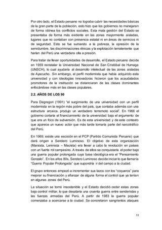 11
Por otro lado, el Estado peruano no lograba cubrir las necesidades básicas
de la gran parte de la población, esto hizo que los gobiernos no manejaran
de forma idónea los conflictos sociales. Esta mala gestión del Estado se
presentaba de forma más evidente en las zonas mayormente aisladas,
lugares que no contaban con presencia estatal ni en áreas de servicios ni
de seguridad. Esto se fue sumando a la pobreza, la opresión de la
servidumbre, las discriminaciones étnicas y la explotación terrateniente que
harían del Perú una verdadera olla a presión.
Para tratar de llevar oportunidades de desarrollo, el Estado peruano decide
en 1959 reinstalar la Universidad Nacional de San Cristóbal de Humaga
(UNSCH), lo cual ayudaría al desarrollo intelectual de las zonas aisladas
de Ayacucho. Sin embargo, el perfil modernista que había adquirido esta
universidad y con ideologías innovadoras hicieron que los acaudalados
promotores de la institución se distanciaran de las clases dominantes
enfocándose más en las clases populares.
2.2. AÑOS DE LOS 90
Para Degregori (1991) “el surgimiento de una universidad con un perfil
modernista en la región más pobre del país, que contaba además con una
estructura arcaica, produjo un verdadero terremoto social”. En 1966 el
gobierno cortaría el financiamiento de la universidad bajo el argumento de
que era un foco de subversión. Es de esta universidad y de este contexto
que aparece un nuevo actor que más tarde tomaría parte del narcotráfico
del Perú.
En 1969, existe una escisión en el PCP (Partido Comunista Peruano) que
dará origen a Sendero Luminoso. El objetivo de esta organización
(Marxista, Leninista – Maoísta) era llevar a cabo la revolución en países
con un fuerte rol campesino. A través de ellos se conquistaría el poder bajo
una guerra popular prolongada cuya base ideológica era el “Pensamiento
Gonzalo”. En los años 80s, Sendero Luminoso decide iniciar lo que llamaría
“Guerra Popular Prolongada” que supondría ir del campo a la ciudad.
El grupo entonces empezó a incrementar sus lazos con los “coqueros” para
mejorar su financiación y afianzar de alguna forma el control que ya tenían
en algunas zonas del Perú.
La situación se tornó insostenible y el Estado decidió ceder estas zonas
bajo control militar, lo que desataría una cruenta guerra entre senderistas y
las fuerzas armadas del Perú. A partir de 1983 la guerra popular
comenzaba a acercarse a la ciudad. Se concretaron sangrientos ataques
 
