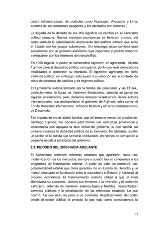 12
contra infraestructuras de ciudades como Huancayo, Ayacucho y Lima,
además de los constantes apagones y los atentados con bombas (
La llegada de la década de los 90s significó un cambio en el escenario
político peruano. Nuevas medidas económicas se llevarían a cabo, así
como también la estabilización decreciente del conflicto armado que tenía
el Estado con los grupos subversivos. Sin embargo, estos cambios eran
sustentados por un gobierno autoritario cuya capacidad y gestión comenzó
a mezclarse con los intereses del narcotráfico.
En 1990 llegaría al poder un carismático ingeniero en agronomía. Alberto
Fujimori carecía de partido político y programa, por lo que tenía demasiadas
debilidades al comenzar su mandato. El ingeniero agrónomo no tenía
tradición política, sin embargo, esto ayudó a su elección en un contexto de
crisis de sistemas de partidos y de régimen político.
El fujimorismo estaba formado por la familia del presidente y las FF.AA.,
particularmente la figura de Vladimiro Montesinos, también se apoyó en
algunos empresarios, pero, debemos destacar la relevancia de los actores
internacionales que acompañaron el gobierno de Fujimori, tales como: el
Fondo Monetario Internacional, el banco Mundial y el Banco Interamericano
de Desarrollo.
Tan importante era el núcleo familiar, que el hermano menor del presidente,
Santiago Fujimori, fue decisivo para formar una estructura profesional y
tecnocrática que apoyara la fase inicial del gobierno, lo que supliría en
primera instancia la debilidad política de su hermano. No obstante, existía
un sector de la familia que se había involucrado en hechos de corrupción a
pequeña escala a principios del gobierno.
2.3. PERIODO DEL 2000 HACIA ADELANTE
El fujimorismo comenzó reformas estatales que apuntaron hacia una
modernización de los mercados, siempre y cuando fueran coherentes a los
programas de financiación externa. A partir de esto, se promovió una
gobernabilidad estable que diera garantías de un Estado de Derecho y un
marco adecuado en la relación entre la sociedad y el Estado; y funcional al
proceso económico. El financiamiento externo obligó a que el Perú
liberalizara su economía, abriera sus fronteras a la inversión y el comercio
extranjero, además de mantener salarios bajos y flexibles, descentralizar
servicios públicos y la privatización de las empresas estatales. Lo que
ocurrió, fue que esto dio paso a un constante desplazamiento del poder
desde el sector público al privado, lo que trajo como consecuencia la
 
