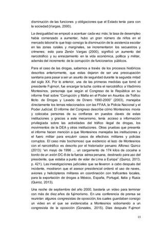 13
disminución de las funciones y obligaciones que el Estado tenía para con
la sociedad (Vargas, 2000).
La desigualdad se empezó a acentuar cada vez más; la tasa de desempleo
había comenzado a aumentar, hubo un gran número de niños en el
mercado laboral lo que trajo consigo la disminución de la asistencia escolar
en las zonas rurales y marginales, se incrementaron los secuestros y
crímenes; esto para Zenón Vargas (2000), significó un aumento del
narcotráfico y su enraizamiento en la vida económica, política y militar,
además del incremento de la corrupción de funcionarios públicos.
Para el caso de las drogas, sabemos a través de los procesos históricos
descritos anteriormente, que estas dejaron de ser una preocupación
sanitaria para pasar a ser un asunto de seguridad durante la segunda mitad
del siglo XX. Por lo anterior, una de las primeras medidas que tomó el
presidente Fujimori, fue encargar la lucha contra el narcotráfico a Vladimiro
Montesinos, personaje que según el Congreso de la República en su
informe final sobre “Corrupción y Mafia en el Poder en Asuntos de Tráfico
Ilícito de Drogas y Lavado de Dinero 1990-2000” (2003), manejaba
directamente los temas relacionados con las FFAA, la Policía Nacional y el
Poder Judicial. El informe del Congreso describe cómo Montesinos movía
y colocaba personas de su confianza en puestos claves de estas
instituciones y gracias a este mecanismo, tenía acceso a información
privilegiada sobre las actividades del tráfico ilegal de drogas, los
movimientos de la DEA y otras instituciones. Otras pruebas que presenta
el informe hacen mención a que Montesinos manejaba las instituciones y
el fuero militar para encubrir casos de efectivos militares y policías
corruptos. El caso más bochornoso que evidencio el lazo de Montesinos
con el narcotráfico es descrito por el historiador peruano Alfonso Quiroz
(2013): “en mayo de 1996 … un cargamento de 174 kilos de cocaína a
bordo de un avión DC-8 de la fuerza aérea peruana, destinado para uso del
presidente, que estaba a punto de volar de Lima a Europa” (Quiroz, 2013,
p. 421). Las investigaciones judiciales que se llevaron a cabo después del
incidente, mostraron que el asesor presidencial ordenó el uso de naves,
aviones y helicópteros militares en coordinación con traficantes locales,
para la exportación de drogas a México, España, Portugal, Italia y Rusia
(Quiroz, 2013).
Una noche de septiembre del año 2000, bastaría un video para terminar
con más de diez años de fujimorismo. En una conferencia de prensa se
reunirían algunos congresistas de oposición, los cuales guardaban consigo
un video en el que se evidenciaba a Montesinos sobornando a un
congresista de la oposición (Gonzales, 2015). Días después Fujimori
 