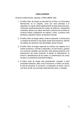 15
CONCLUSIONES
De todo lo anteriormente expuesto, CONCLUIMOS QUE:
1. El tráfico ilícito de drogas es percibido por el Perú y la Comunidad
Internacional en su conjunto, como una seria amenaza a la
seguridad, en cuanto afecta negativamente la salud de las personas,
incrementa significativamente los niveles de violencia e inseguridad
ciudadana, genera una cultura del miedo, ocasiona una corriente de
comercio sexual y explotación de mujeres y niños, y produce crisis
familiares y elevados índices de deserción escolar.
2. El tráfico ilícito de drogas atenta contra la soberanía, la democracia
y el estado de derecho en los países donde tiene presencia, además
de violentar los derechos más elementales del ser humano.
3. El tráfico ilícito de drogas repercute de manera muy negativa en el
ámbito económico, al limitar el desarrollo y el crecimiento y generar
una economía inestable; pero también, tiene efectos perversos en la
preservación del medio ambiente, al alentar la deforestación, la
erosión y desertificación de los suelos, la contaminación de cursos
de agua y la pérdida de diversidad biológica.
4. El tráfico ilícito de drogas está generalmente vinculado a otras
actividades delictivas, tales como el terrorismo, el tráfico de armas,
la trata de personas, la corrupción y el blanqueo de dinero, todo lo
cual hace de ella una amenaza especialmente grave y compleja.
 