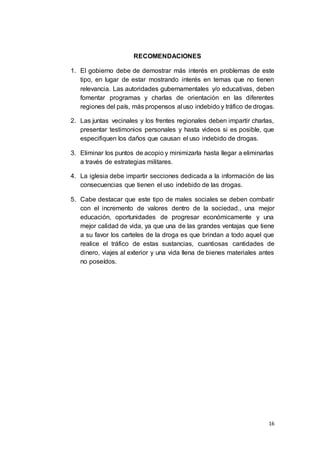 16
RECOMENDACIONES
1. El gobierno debe de demostrar más interés en problemas de este
tipo, en lugar de estar mostrando interés en temas que no tienen
relevancia. Las autoridades gubernamentales y/o educativas, deben
fomentar programas y charlas de orientación en las diferentes
regiones del país, más propensos al uso indebido y tráfico de drogas.
2. Las juntas vecinales y los frentes regionales deben impartir charlas,
presentar testimonios personales y hasta videos si es posible, que
especifiquen los daños que causan el uso indebido de drogas.
3. Eliminar los puntos de acopio y minimizarla hasta llegar a eliminarlas
a través de estrategias militares.
4. La iglesia debe impartir secciones dedicada a la información de las
consecuencias que tienen el uso indebido de las drogas.
5. Cabe destacar que este tipo de males sociales se deben combatir
con el incremento de valores dentro de la sociedad., una mejor
educación, oportunidades de progresar económicamente y una
mejor calidad de vida, ya que una de las grandes ventajas que tiene
a su favor los carteles de la droga es que brindan a todo aquel que
realice el tráfico de estas sustancias, cuantiosas cantidades de
dinero, viajes al exterior y una vida llena de bienes materiales antes
no poseídos.
 