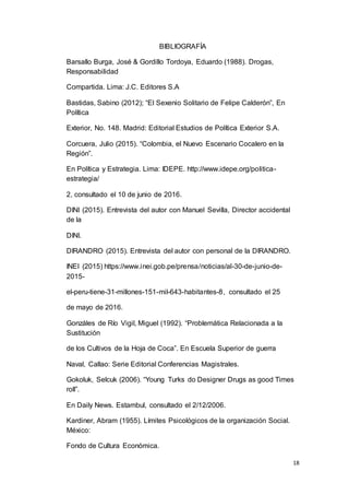 18
BIBLIOGRAFÍA
Barsallo Burga, José & Gordillo Tordoya, Eduardo (1988). Drogas,
Responsabilidad
Compartida. Lima: J.C. Editores S.A
Bastidas, Sabino (2012); “El Sexenio Solitario de Felipe Calderón”, En
Política
Exterior, No. 148. Madrid: Editorial Estudios de Política Exterior S.A.
Corcuera, Julio (2015). “Colombia, el Nuevo Escenario Cocalero en la
Región”.
En Política y Estrategia. Lima: IDEPE. http://www.idepe.org/politica-
estrategia/
2, consultado el 10 de junio de 2016.
DINI (2015). Entrevista del autor con Manuel Sevilla, Director accidental
de la
DINI.
DIRANDRO (2015). Entrevista del autor con personal de la DIRANDRO.
INEI (2015) https://www.inei.gob.pe/prensa/noticias/al-30-de-junio-de-
2015-
el-peru-tiene-31-millones-151-mil-643-habitantes-8, consultado el 25
de mayo de 2016.
Gonzáles de Río Vigil, Miguel (1992). “Problemática Relacionada a la
Sustitución
de los Cultivos de la Hoja de Coca”. En Escuela Superior de guerra
Naval, Callao: Serie Editorial Conferencias Magistrales.
Gokoluk, Selcuk (2006). “Young Turks do Designer Drugs as good Times
roll”.
En Daily News. Estambul, consultado el 2/12/2006.
Kardiner, Abram (1955). Límites Psicológicos de la organización Social.
México:
Fondo de Cultura Económica.
 